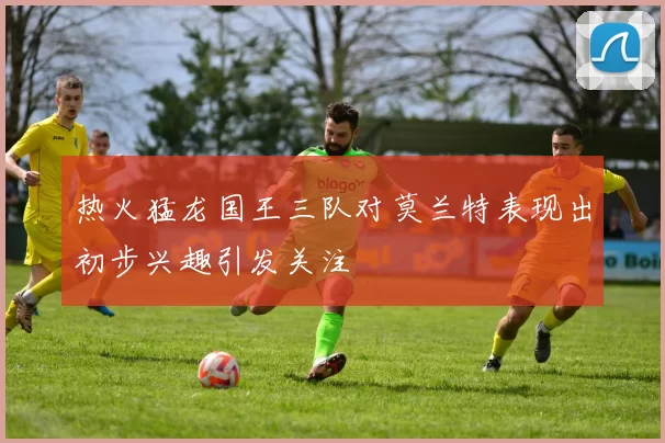 热火猛龙国王三队对莫兰特表现出初步兴趣引发关注