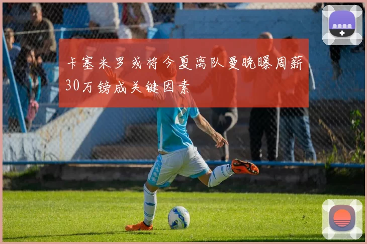 卡塞米罗或将今夏离队曼晚曝周薪30万镑成关键因素