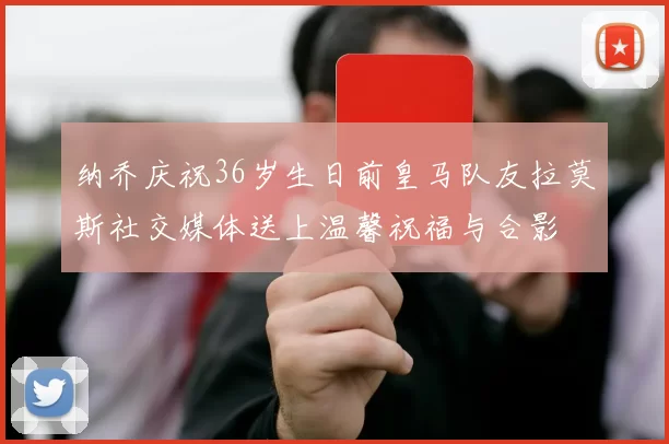 纳乔庆祝36岁生日前皇马队友拉莫斯社交媒体送上温馨祝福与合影