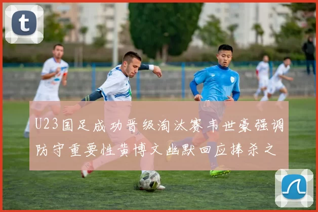 U23国足成功晋级淘汰赛韦世豪强调防守重要性黄博文幽默回应捧杀之说