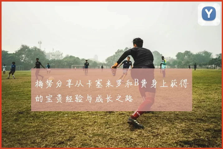 梅努分享从卡塞米罗和B费身上获得的宝贵经验与成长之路