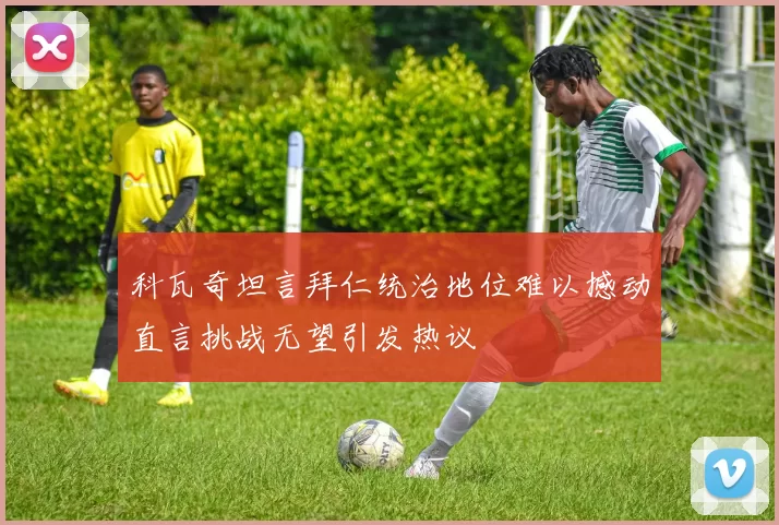 科瓦奇坦言拜仁统治地位难以撼动直言挑战无望引发热议
